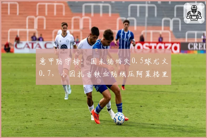 意甲防守榜：国米场均失0.5球尤文0.7，小因扎吉铁血防线压阿莱格里