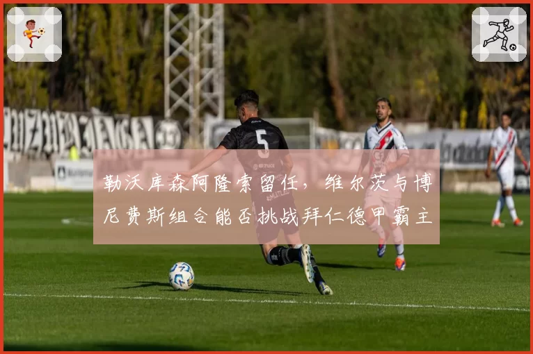 勒沃库森阿隆索留任,维尔茨与博尼费斯组合能否挑战拜仁德甲霸主