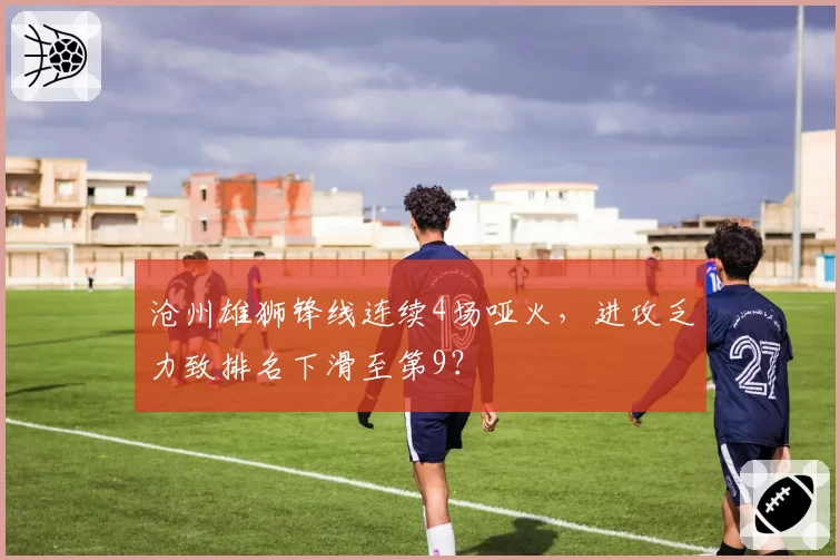 沧州雄狮锋线连续4场哑火，进攻乏力致排名下滑至第9？