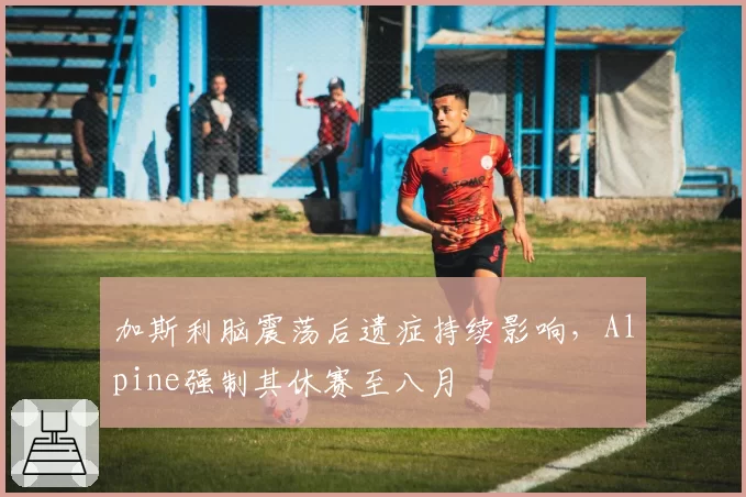 加斯利脑震荡后遗症持续影响，Alpine强制其休赛至八月