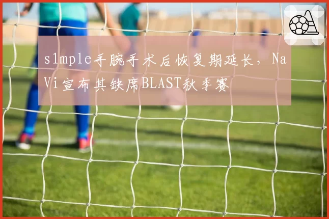 s1mple手腕手术后恢复期延长,NaVi宣布其缺席BLAST秋季赛