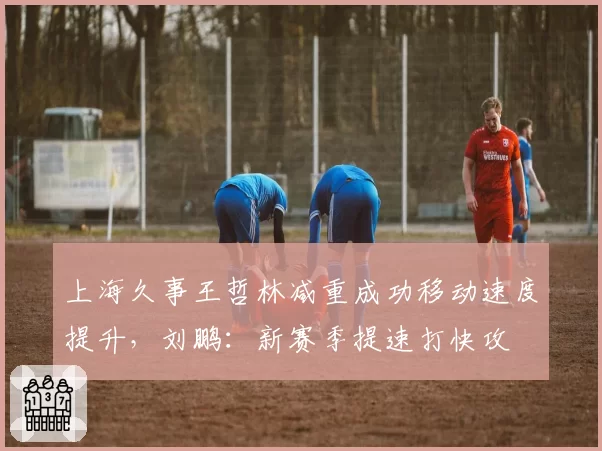 上海久事王哲林减重成功移动速度提升,刘鹏:新赛季提速打快攻