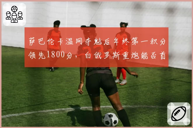 萨巴伦卡温网夺魁后年终第一积分领先1800分，白俄罗斯重炮能否首度登顶球后宝座？