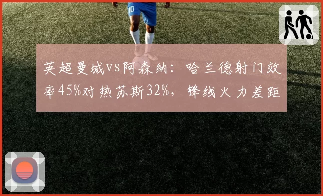 英超曼城vs阿森纳:哈兰德射门效率45%对热苏斯32%,锋线火力差距明显