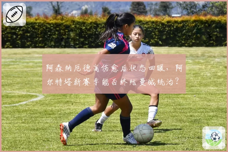 阿森纳厄德高伤愈后状态回暖，阿尔特塔新赛季能否终结曼城统治？