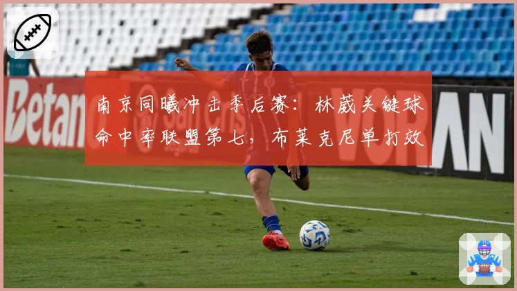 南京同曦冲击季后赛：林葳关键球命中率联盟第七，布莱克尼单打效率或决定走势