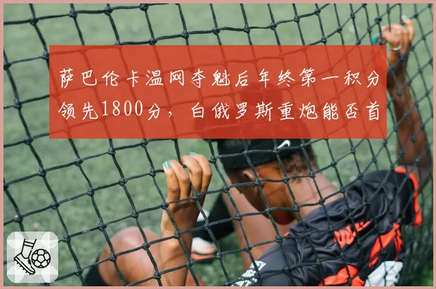 萨巴伦卡温网夺魁后年终第一积分领先1800分，白俄罗斯重炮能否首度登顶球后宝座？