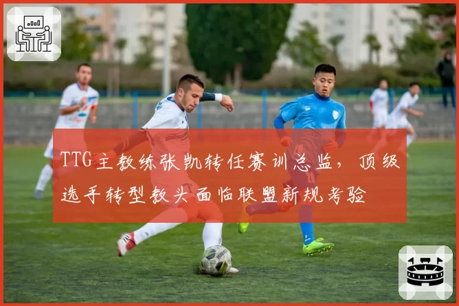 TTG主教练张凯转任赛训总监，顶级选手转型教头面临联盟新规考验