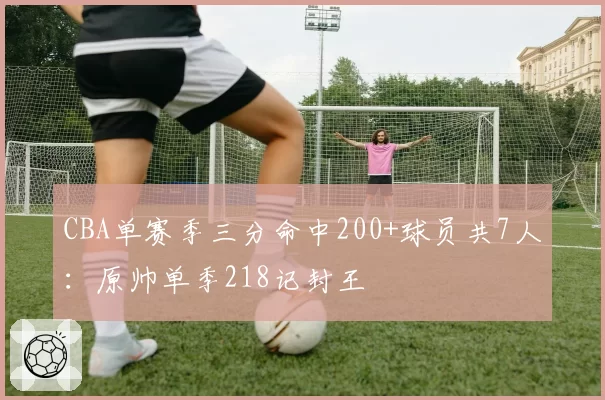 CBA单赛季三分命中200+球员共7人：原帅单季218记封王