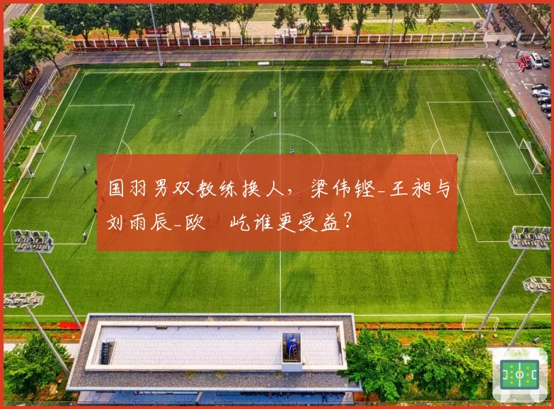 国羽男双教练换人，梁伟铿_王昶与刘雨辰_欧烜屹谁更受益？