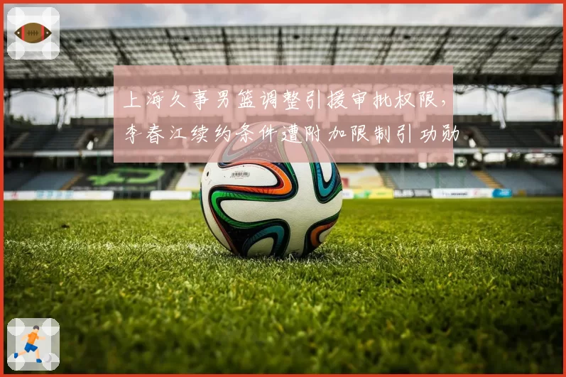 上海久事男篮调整引援审批权限,李春江续约条件遭附加限制引功勋不满