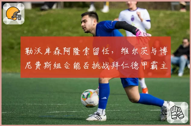 勒沃库森阿隆索留任，维尔茨与博尼费斯组合能否挑战拜仁德甲霸主
