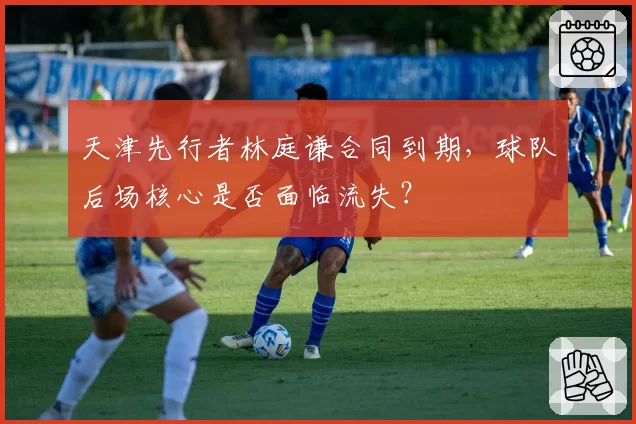 天津先行者林庭谦合同到期,球队后场核心是否面临流失?