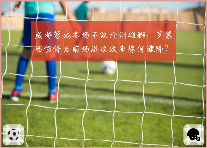 成都蓉城客场不敌沧州雄狮，罗慕洛伤停后前场进攻效率缘何骤降？