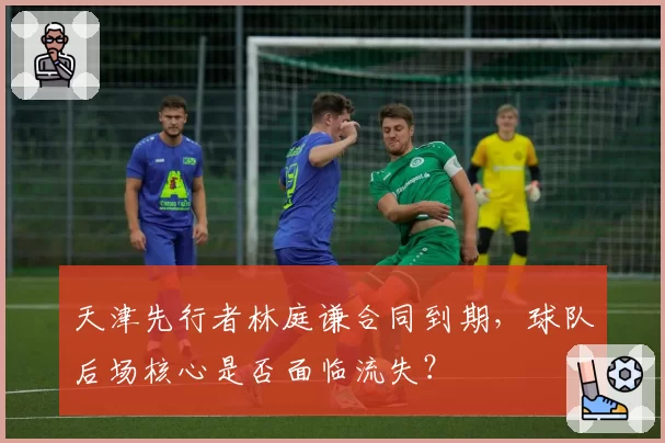 天津先行者林庭谦合同到期,球队后场核心是否面临流失?