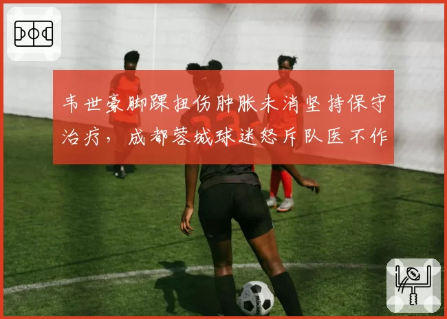韦世豪脚踝扭伤肿胀未消坚持保守治疗，成都蓉城球迷怒斥队医不作为