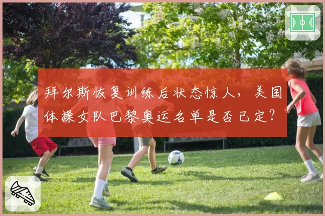 拜尔斯恢复训练后状态惊人，美国体操女队巴黎奥运名单是否已定？