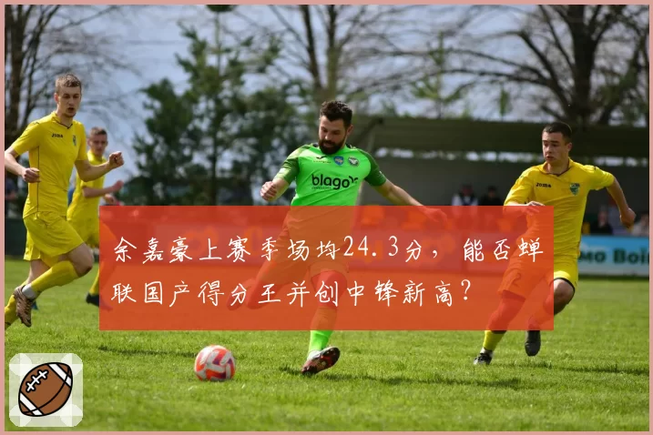 余嘉豪上赛季场均24.3分，能否蝉联国产得分王并创中锋新高？