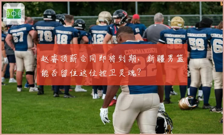 赵睿顶薪合同即将到期，新疆男篮能否留住这位控卫灵魂？