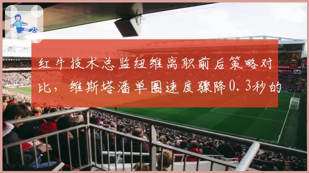 红牛技术总监纽维离职前后策略对比，维斯塔潘单圈速度骤降0.3秒的隐忧
