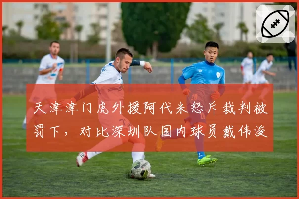 天津津门虎外援阿代米怒斥裁判被罚下，对比深圳队国内球员戴伟浚冷静申诉，中外球员反应对比
