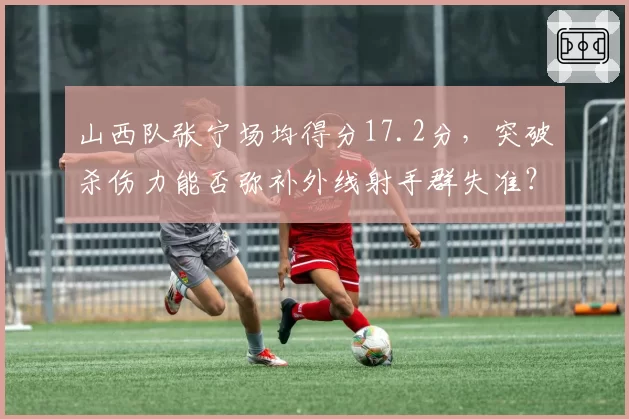 山西队张宁场均得分17.2分，突破杀伤力能否弥补外线射手群失准？