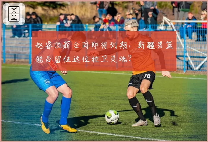 赵睿顶薪合同即将到期，新疆男篮能否留住这位控卫灵魂？