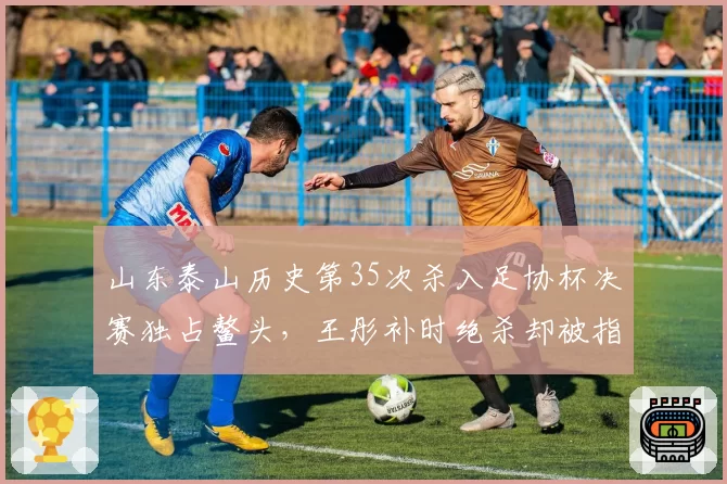 山东泰山历史第35次杀入足协杯决赛独占鳌头，王彤补时绝杀却被指疑似手球引争议__br_