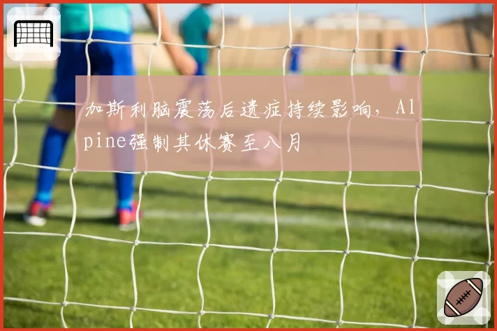 加斯利脑震荡后遗症持续影响，Alpine强制其休赛至八月