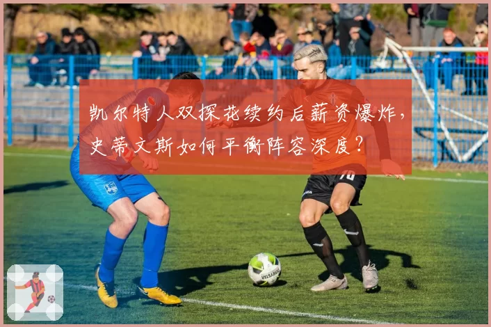 凯尔特人双探花续约后薪资爆炸,史蒂文斯如何平衡阵容深度?