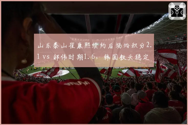 山东泰山崔康熙续约后场均积分2.1 vs 郝伟时期1.6，韩国教头稳定性碾压前任
