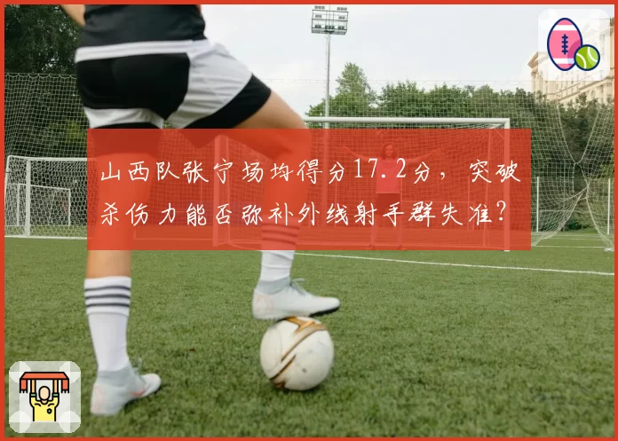 山西队张宁场均得分17.2分，突破杀伤力能否弥补外线射手群失准？