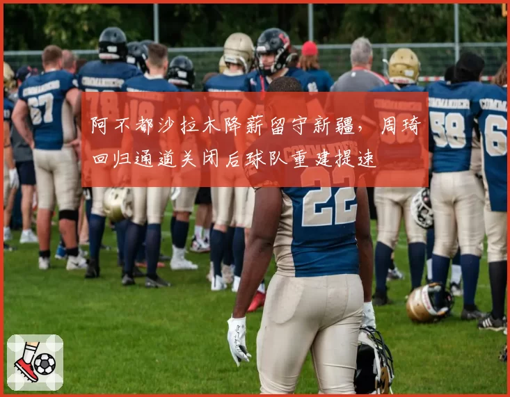 阿不都沙拉木降薪留守新疆,周琦回归通道关闭后球队重建提速