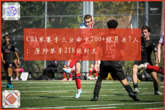 CBA单赛季三分命中200+球员共7人：原帅单季218记封王