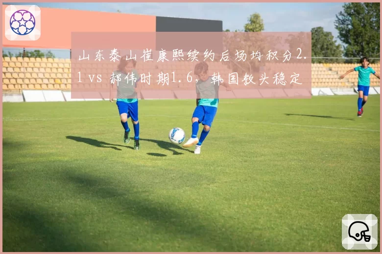山东泰山崔康熙续约后场均积分2.1 vs 郝伟时期1.6，韩国教头稳定性碾压前任