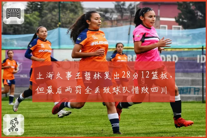 上海久事王哲林复出28分12篮板，但最后两罚全丢致球队惜败四川