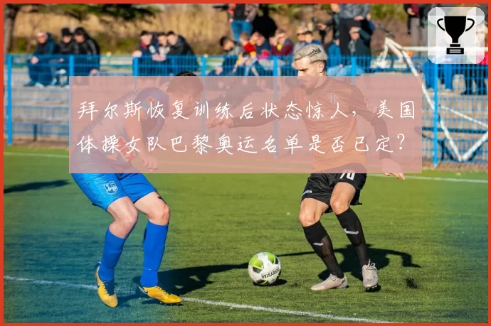 拜尔斯恢复训练后状态惊人，美国体操女队巴黎奥运名单是否已定？