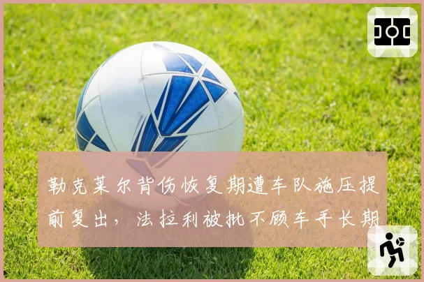 勒克莱尔背伤恢复期遭车队施压提前复出，法拉利被批不顾车手长期健康