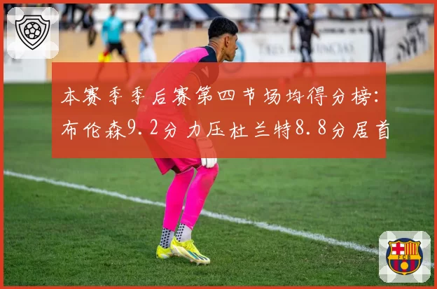 本赛季季后赛第四节场均得分榜：布伦森9.2分力压杜兰特8.8分居首