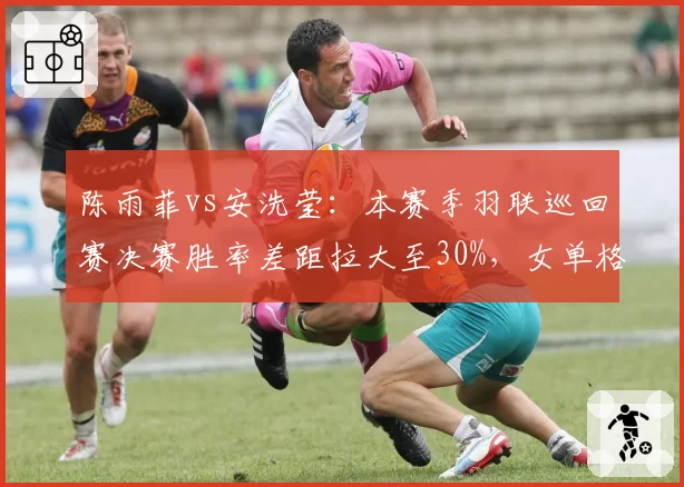 陈雨菲vs安洗莹：本赛季羽联巡回赛决赛胜率差距拉大至30%，女单格局重塑