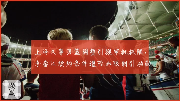 上海久事男篮调整引援审批权限,李春江续约条件遭附加限制引功勋不满