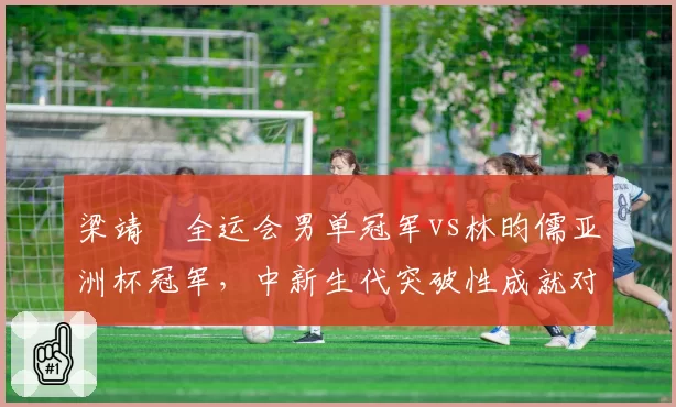 梁靖崑全运会男单冠军vs林昀儒亚洲杯冠军，中新生代突破性成就对比