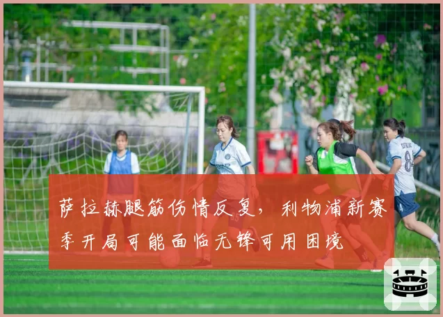 萨拉赫腿筋伤情反复,利物浦新赛季开局可能面临无锋可用困境