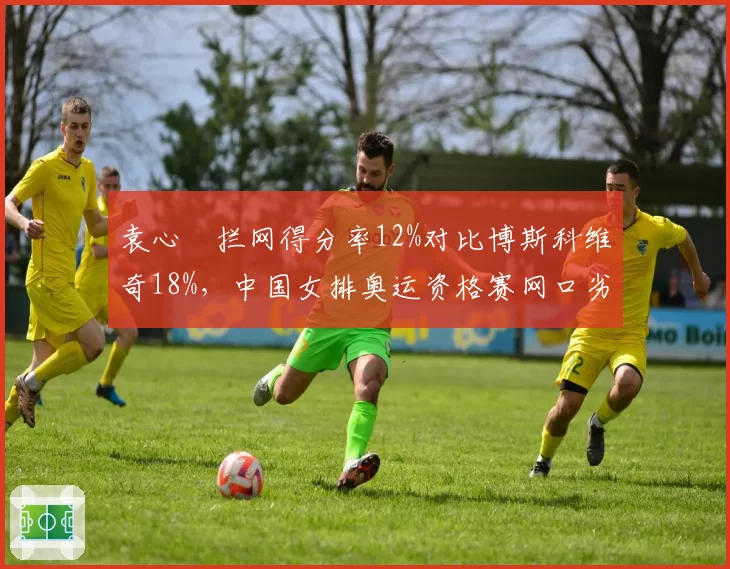 袁心玥拦网得分率12%对比博斯科维奇18%,中国女排奥运资格赛网口劣势凸显