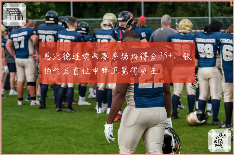 恩比德连续两赛季场均得分35+，张伯伦后首位中锋卫冕得分王